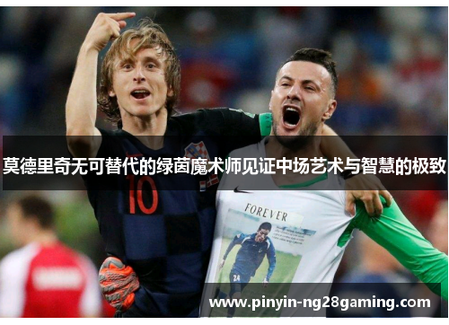 莫德里奇无可替代的绿茵魔术师见证中场艺术与智慧的极致 莫德里奇无可替代的绿茵魔术师见证中场艺术与智慧的极致