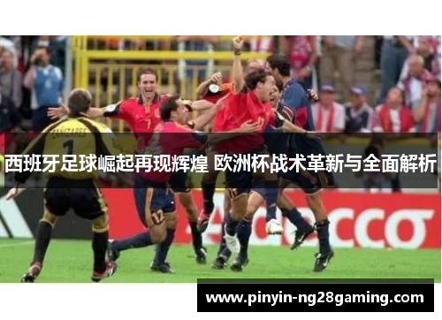 西班牙足球崛起再现辉煌 欧洲杯战术革新与全面解析 西班牙足球崛起再现辉煌 欧洲杯战术革新与全面解析