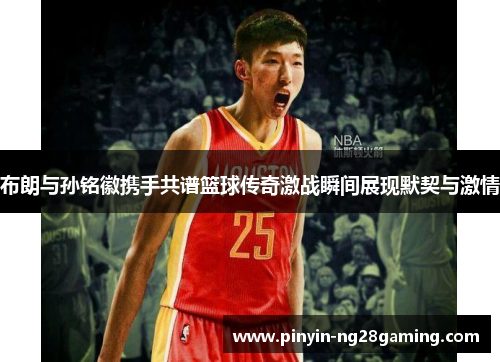 布朗与孙铭徽携手共谱篮球传奇激战瞬间展现默契与激情