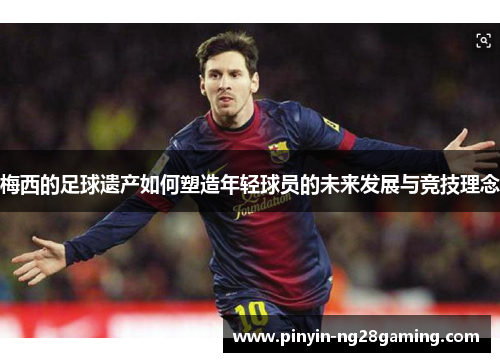 梅西的足球遗产如何塑造年轻球员的未来发展与竞技理念