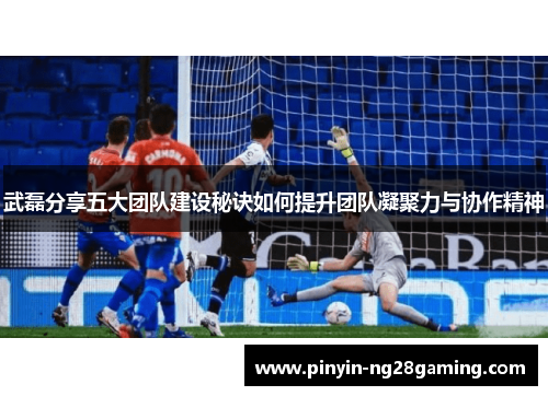 武磊分享五大团队建设秘诀如何提升团队凝聚力与协作精神 武磊分享五大团队建设秘诀如何提升团队凝聚力与协作精神