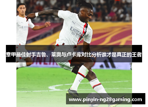 意甲最佳射手吉鲁、莱奥与卢卡库对比分析谁才是真正的王者 意甲最佳射手吉鲁、莱奥与卢卡库对比分析谁才是真正的王者