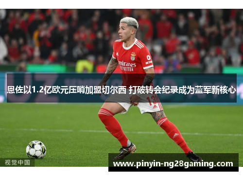 恩佐以1.2亿欧元压哨加盟切尔西 打破转会纪录成为蓝军新核心