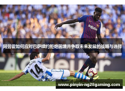 阿劳霍如何应对巴萨续约拒绝困境并争取未来发展的战略与选择 阿劳霍如何应对巴萨续约拒绝困境并争取未来发展的战略与选择