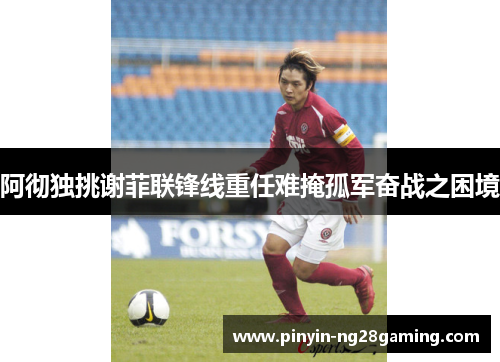 阿彻独挑谢菲联锋线重任难掩孤军奋战之困境 阿彻独挑谢菲联锋线重任难掩孤军奋战之困境